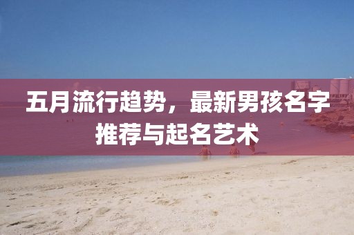 五月流行趋势，最新男孩名字推荐与起名艺术