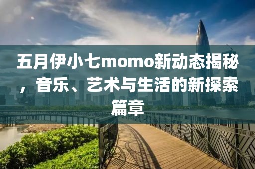 五月伊小七momo新动态揭秘，音乐、艺术与生活的新探索篇章