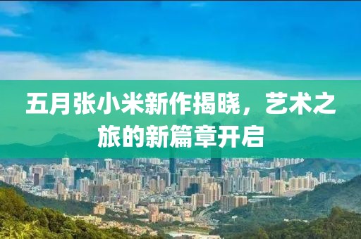 五月张小米新作揭晓，艺术之旅的新篇章开启