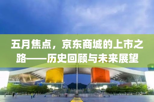 五月焦点，京东商城的上市之路——历史回顾与未来展望