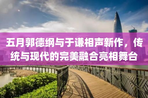 五月郭德纲与于谦相声新作，传统与现代的完美融合亮相舞台
