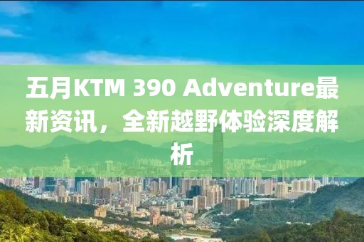 五月KTM 390 Adventure最新资讯，全新越野体验深度解析