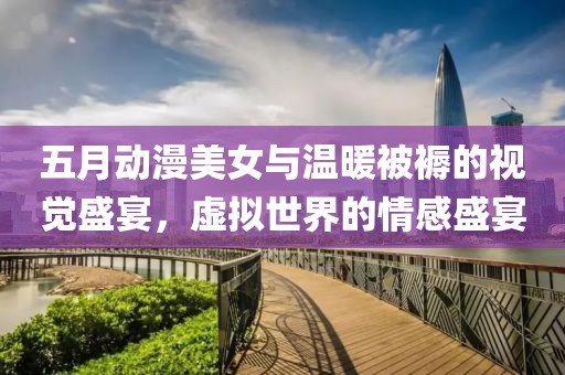 五月动漫美女与温暖被褥的视觉盛宴，虚拟世界的情感盛宴