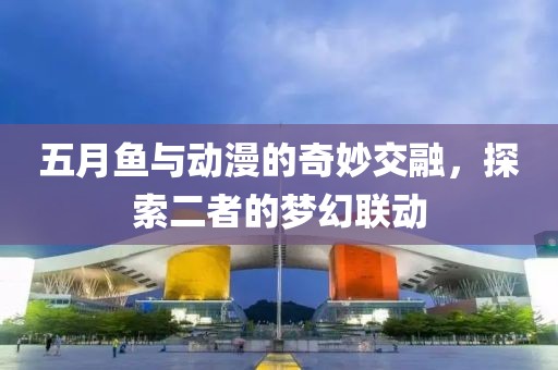 五月鱼与动漫的奇妙交融，探索二者的梦幻联动