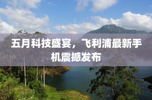 五月科技盛宴，飞利浦最新手机震撼发布