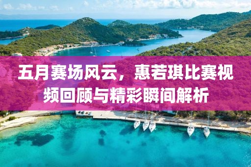 五月赛场风云，惠若琪比赛视频回顾与精彩瞬间解析