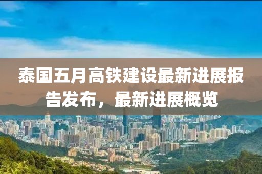 泰国五月高铁建设最新进展报告发布，最新进展概览