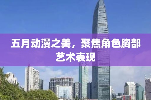 五月动漫之美，聚焦角色胸部艺术表现