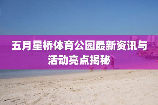 五月星桥体育公园最新资讯与活动亮点揭秘