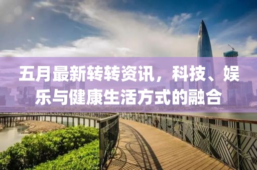 五月最新转转资讯，科技、娱乐与健康生活方式的融合