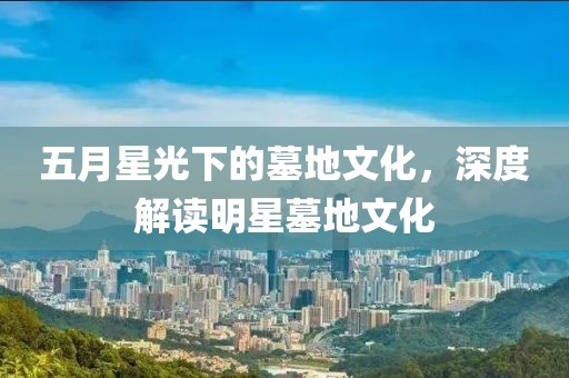 五月星光下的墓地文化，深度解读明星墓地文化