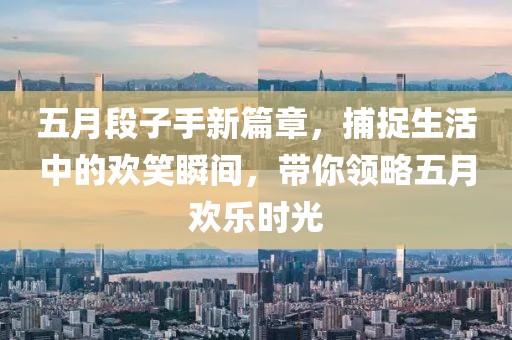 五月段子手新篇章，捕捉生活中的欢笑瞬间，带你领略五月欢乐时光