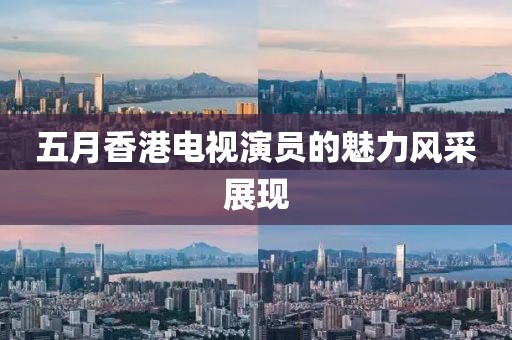 五月香港电视演员的魅力风采展现