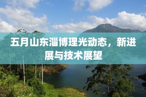 五月山东淄博理光动态，新进展与技术展望