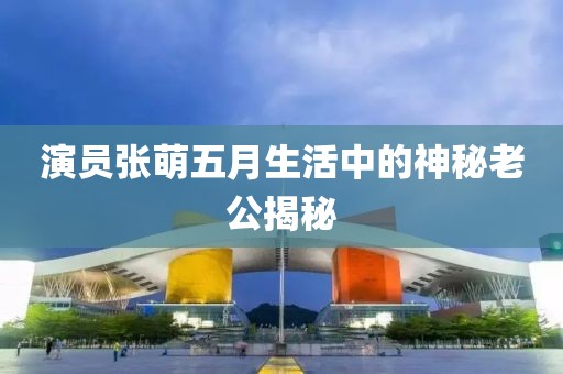 演员张萌五月生活中的神秘老公揭秘