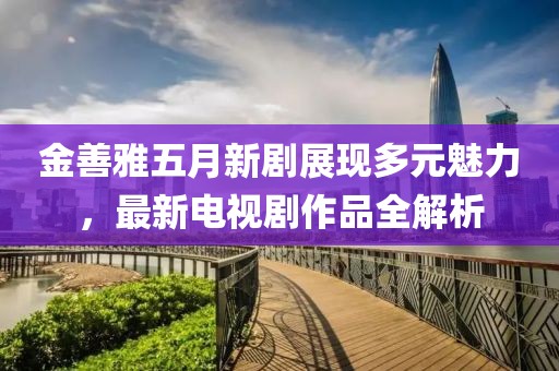 金善雅五月新剧展现多元魅力，最新电视剧作品全解析