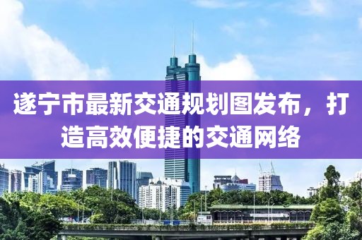 遂宁市最新交通规划图发布，打造高效便捷的交通网络