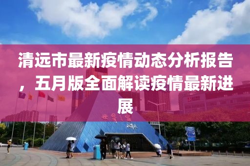 清远市最新疫情动态分析报告，五月版全面解读疫情最新进展