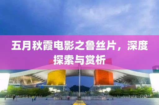 五月秋霞电影之鲁丝片，深度探索与赏析