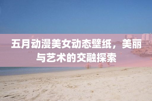 五月动漫美女动态壁纸，美丽与艺术的交融探索