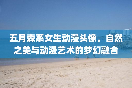 五月森系女生动漫头像，自然之美与动漫艺术的梦幻融合