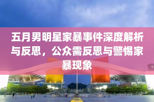 五月男明星家暴事件深度解析与反思，公众需反思与警惕家暴现象