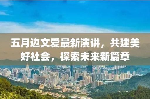 五月边文爱最新演讲，共建美好社会，探索未来新篇章