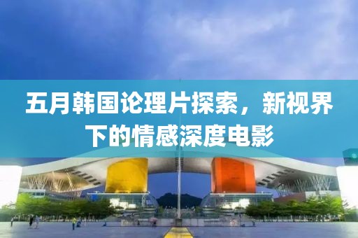 五月韩国论理片探索，新视界下的情感深度电影