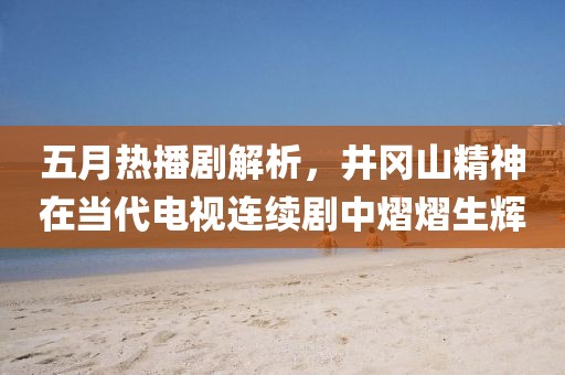 五月热播剧解析，井冈山精神在当代电视连续剧中熠熠生辉