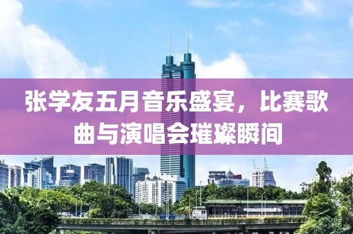 张学友五月音乐盛宴，比赛歌曲与演唱会璀璨瞬间
