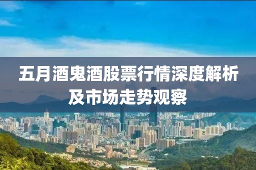 五月酒鬼酒股票行情深度解析及市场走势观察