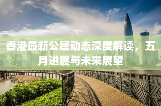 香港最新公屋动态深度解读，五月进展与未来展望