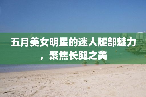 五月美女明星的迷人腿部魅力，聚焦长腿之美