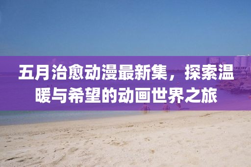 五月治愈动漫最新集，探索温暖与希望的动画世界之旅