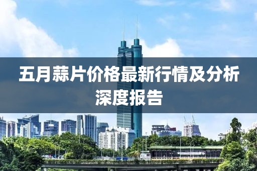 五月蒜片价格最新行情及分析深度报告