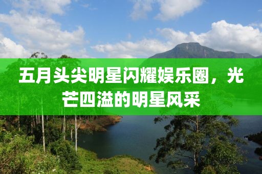五月头尖明星闪耀娱乐圈，光芒四溢的明星风采