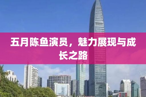 五月陈鱼演员，魅力展现与成长之路