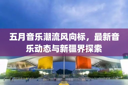 五月音乐潮流风向标，最新音乐动态与新疆界探索