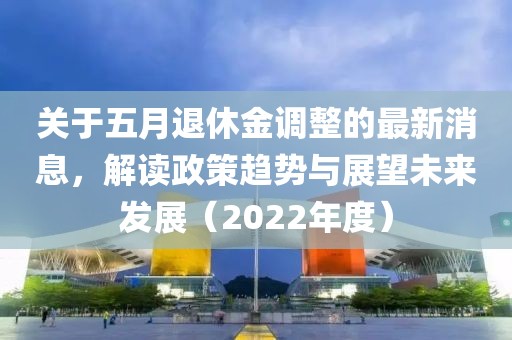 关于五月退休金调整的最新消息，解读政策趋势与展望未来发展（2022年度）