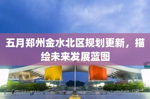 五月郑州金水北区规划更新，描绘未来发展蓝图