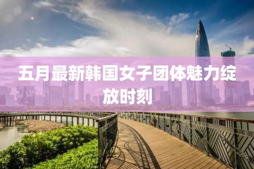 五月最新韩国女子团体魅力绽放时刻