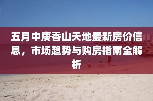 五月中庚香山天地最新房价信息，市场趋势与购房指南全解析