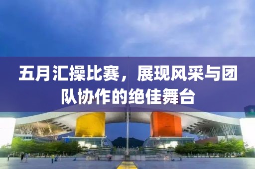 五月汇操比赛，展现风采与团队协作的绝佳舞台