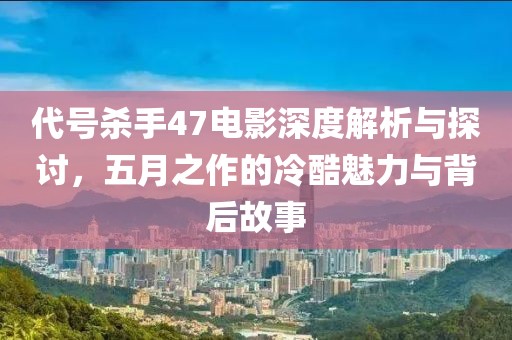 代号杀手47电影深度解析与探讨，五月之作的冷酷魅力与背后故事