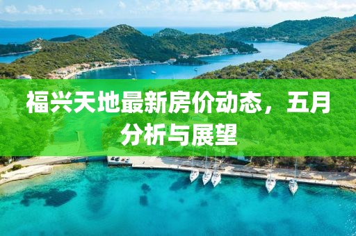福兴天地最新房价动态，五月分析与展望