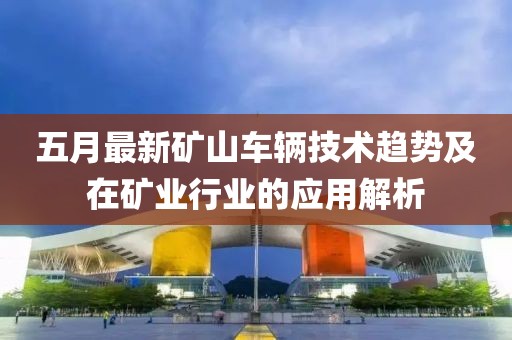 五月最新矿山车辆技术趋势及在矿业行业的应用解析