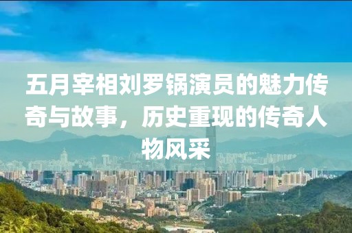 五月宰相刘罗锅演员的魅力传奇与故事，历史重现的传奇人物风采