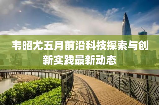 韦昭尤五月前沿科技探索与创新实践最新动态