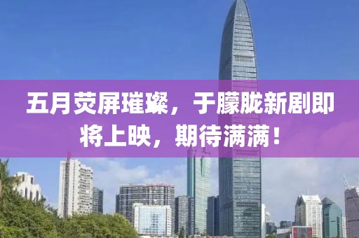 五月荧屏璀璨，于朦胧新剧即将上映，期待满满！
