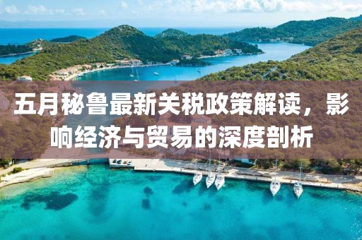 五月秘鲁最新关税政策解读，影响经济与贸易的深度剖析